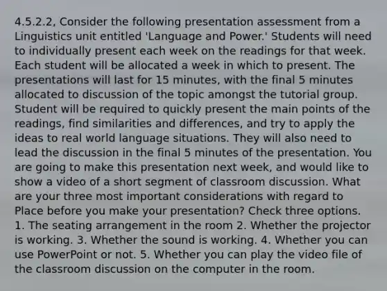 4.5.2.2, Consider the following presentation assessment from a Linguistics unit entitled 'Language and Power.' Students will need to individually present each week on the readings for that week. Each student will be allocated a week in which to present. The presentations will last for 15 minutes, with the final 5 minutes allocated to discussion of the topic amongst the tutorial group. Student will be required to quickly present the main points of the readings, find similarities and differences, and try to apply the ideas to real world language situations. They will also need to lead the discussion in the final 5 minutes of the presentation. You are going to make this presentation next week, and would like to show a video of a short segment of classroom discussion. What are your three most important considerations with regard to Place before you make your presentation? Check three options. 1. The seating arrangement in the room 2. Whether the projector is working. 3. Whether the sound is working. 4. Whether you can use PowerPoint or not. 5. Whether you can play the video file of the classroom discussion on the computer in the room.