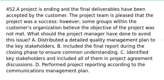 452.A project is ending and the final deliverables have been accepted by the customer. The project team is pleased that the project was a success: however, some groups within the customer's organization believe the objective of the project was not met. What should the project manager have done to avoid this issue? A. Distributed a detailed quality management plan to the key stakeholders. B. Included the final report during the closing phase to ensure common understanding. C. Identified key stakeholders and included all of them in project agreement discussions. D. Performed project reporting according to the communications management plan.