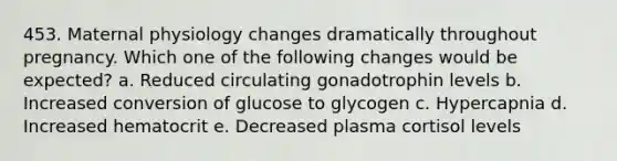 453. Maternal physiology changes dramatically throughout pregnancy. Which one of the following changes would be expected? a. Reduced circulating gonadotrophin levels b. Increased conversion of glucose to glycogen c. Hypercapnia d. Increased hematocrit e. Decreased plasma cortisol levels