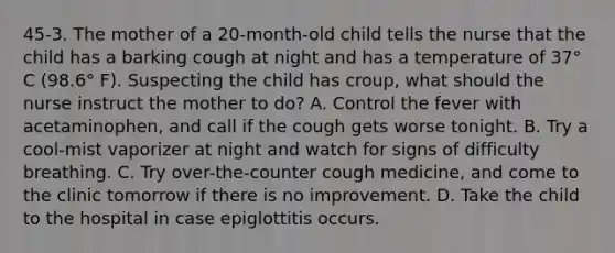 45-3. The mother of a 20-month-old child tells the nurse that the child has a barking cough at night and has a temperature of 37° C (98.6° F). Suspecting the child has croup, what should the nurse instruct the mother to do? A. Control the fever with acetaminophen, and call if the cough gets worse tonight. B. Try a cool-mist vaporizer at night and watch for signs of difficulty breathing. C. Try over-the-counter cough medicine, and come to the clinic tomorrow if there is no improvement. D. Take the child to the hospital in case epiglottitis occurs.