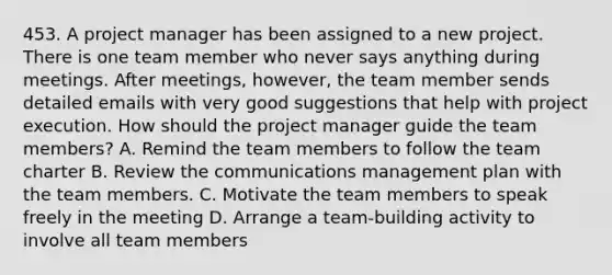 453. A project manager has been assigned to a new project. There is one team member who never says anything during meetings. After meetings, however, the team member sends detailed emails with very good suggestions that help with project execution. How should the project manager guide the team members? A. Remind the team members to follow the team charter B. Review the communications management plan with the team members. C. Motivate the team members to speak freely in the meeting D. Arrange a team-building activity to involve all team members