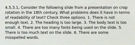 4.5.3.1, Consider the following slide from a presentation on crop rotation in the 18th century. What problems does it have in terms of readability of text? Check three options. 1. There is not enough text. 2. The heading is too large. 3. The body text is too small. 4. There are too many fonts being used on the slide. 5. There is too much text on the slide. 6. There are some misspelled words.