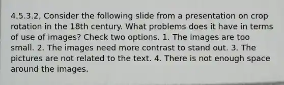 4.5.3.2, Consider the following slide from a presentation on crop rotation in the 18th century. What problems does it have in terms of use of images? Check two options. 1. The images are too small. 2. The images need more contrast to stand out. 3. The pictures are not related to the text. 4. There is not enough space around the images.