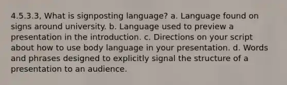 4.5.3.3, What is signposting language? a. Language found on signs around university. b. Language used to preview a presentation in the introduction. c. Directions on your script about how to use body language in your presentation. d. Words and phrases designed to explicitly signal the structure of a presentation to an audience.