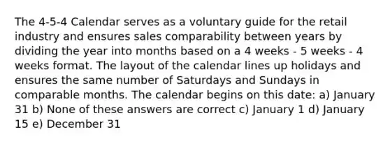 The 4-5-4 Calendar serves as a voluntary guide for the retail industry and ensures sales comparability between years by dividing the year into months based on a 4 weeks - 5 weeks - 4 weeks format. The layout of the calendar lines up holidays and ensures the same number of Saturdays and Sundays in comparable months. The calendar begins on this date: a) January 31 b) None of these answers are correct c) January 1 d) January 15 e) December 31