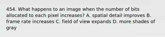 454. What happens to an image when the number of bits allocated to each pixel increases? A. spatial detail improves B. frame rate increases C. field of view expands D. more shades of gray