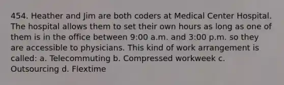 454. Heather and Jim are both coders at Medical Center Hospital. The hospital allows them to set their own hours as long as one of them is in the office between 9:00 a.m. and 3:00 p.m. so they are accessible to physicians. This kind of work arrangement is called: a. Telecommuting b. Compressed workweek c. Outsourcing d. Flextime