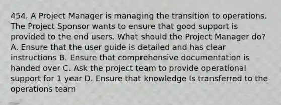 454. A Project Manager is managing the transition to operations. The Project Sponsor wants to ensure that good support is provided to the end users. What should the Project Manager do? A. Ensure that the user guide is detailed and has clear instructions B. Ensure that comprehensive documentation is handed over C. Ask the project team to provide operational support for 1 year D. Ensure that knowledge Is transferred to the operations team