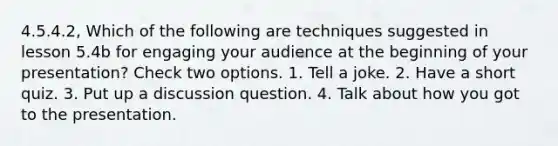 4.5.4.2, Which of the following are techniques suggested in lesson 5.4b for engaging your audience at the beginning of your presentation? Check two options. 1. Tell a joke. 2. Have a short quiz. 3. Put up a discussion question. 4. Talk about how you got to the presentation.