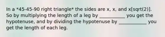 In a *45-45-90 right triangle* the sides are x, x, and x[sqrt(2)]. So by multiplying the length of a leg by ___________ you get the hypotenuse, and by dividing the hypotenuse by ____________ you get the length of each leg.