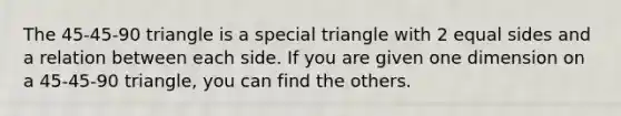 The 45-45-90 triangle is a special triangle with 2 equal sides and a relation between each side. If you are given one dimension on a 45-45-90 triangle, you can find the others.