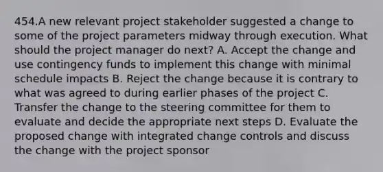 454.A new relevant project stakeholder suggested a change to some of the project parameters midway through execution. What should the project manager do next? A. Accept the change and use contingency funds to implement this change with minimal schedule impacts B. Reject the change because it is contrary to what was agreed to during earlier phases of the project C. Transfer the change to the steering committee for them to evaluate and decide the appropriate next steps D. Evaluate the proposed change with integrated change controls and discuss the change with the project sponsor