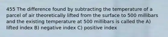 455 The difference found by subtracting the temperature of a parcel of air theoretically lifted from the surface to 500 millibars and the existing temperature at 500 millibars is called the A) lifted index B) negative index C) positive index