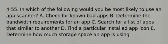 4-55. In which of the following would you be most likely to use an app scanner? A. Check for known bad apps B. Determine the bandwidth requirements for an app C. Search for a list of apps that similar to another D. Find a particular installed app icon E. Determine how much storage space an app is using