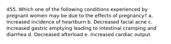 455. Which one of the following conditions experienced by pregnant women may be due to the effects of pregnancy? a. Increased incidence of heartburn b. Decreased facial acne c. Increased gastric emptying leading to intestinal cramping and diarrhea d. Decreased afterload e. Increased <a href='https://www.questionai.com/knowledge/kyxUJGvw35-cardiac-output' class='anchor-knowledge'>cardiac output</a>