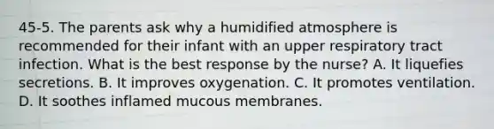 45-5. The parents ask why a humidified atmosphere is recommended for their infant with an upper respiratory tract infection. What is the best response by the nurse? A. It liquefies secretions. B. It improves oxygenation. C. It promotes ventilation. D. It soothes inflamed mucous membranes.