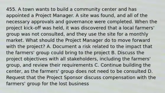 455. A town wants to build a community center and has appointed a Project Manager. A site was found, and all of the necessary approvals and governance were completed. When the project kick-off was held, it was discovered that a local farmers' group was not consulted, and they use the site for a monthly market. What should the Project Manager do to move forward with the project? A. Document a risk related to the impact that the farmers' group could bring to the project B. Discuss the project objectives with all stakeholders, including the farmers' group, and review their requirements C. Continue building the center, as the farmers' group does not need to be consulted D. Request that the Project Sponsor discuss compensation with the farmers' group for the lost business