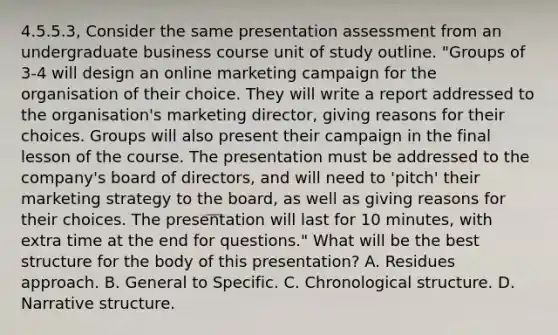 4.5.5.3, Consider the same presentation assessment from an undergraduate business course unit of study outline. "Groups of 3-4 will design an online marketing campaign for the organisation of their choice. They will write a report addressed to the organisation's marketing director, giving reasons for their choices. Groups will also present their campaign in the final lesson of the course. The presentation must be addressed to the company's board of directors, and will need to 'pitch' their marketing strategy to the board, as well as giving reasons for their choices. The presentation will last for 10 minutes, with extra time at the end for questions." What will be the best structure for the body of this presentation? A. Residues approach. B. General to Specific. C. Chronological structure. D. Narrative structure.