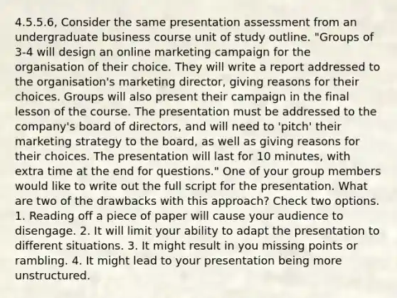 4.5.5.6, Consider the same presentation assessment from an undergraduate business course unit of study outline. "Groups of 3-4 will design an online marketing campaign for the organisation of their choice. They will write a report addressed to the organisation's marketing director, giving reasons for their choices. Groups will also present their campaign in the final lesson of the course. The presentation must be addressed to the company's board of directors, and will need to 'pitch' their marketing strategy to the board, as well as giving reasons for their choices. The presentation will last for 10 minutes, with extra time at the end for questions." One of your group members would like to write out the full script for the presentation. What are two of the drawbacks with this approach? Check two options. 1. Reading off a piece of paper will cause your audience to disengage. 2. It will limit your ability to adapt the presentation to different situations. 3. It might result in you missing points or rambling. 4. It might lead to your presentation being more unstructured.