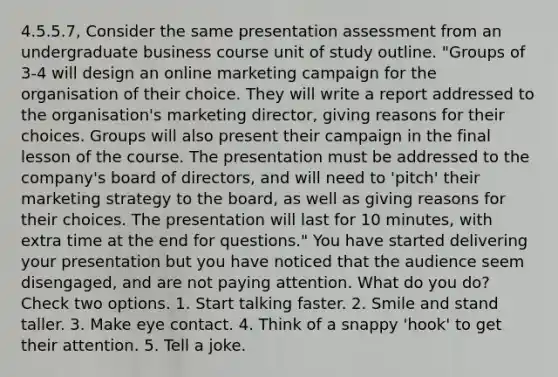 4.5.5.7, Consider the same presentation assessment from an undergraduate business course unit of study outline. "Groups of 3-4 will design an online marketing campaign for the organisation of their choice. They will write a report addressed to the organisation's marketing director, giving reasons for their choices. Groups will also present their campaign in the final lesson of the course. The presentation must be addressed to the company's board of directors, and will need to 'pitch' their marketing strategy to the board, as well as giving reasons for their choices. The presentation will last for 10 minutes, with extra time at the end for questions." You have started delivering your presentation but you have noticed that the audience seem disengaged, and are not paying attention. What do you do? Check two options. 1. Start talking faster. 2. Smile and stand taller. 3. Make eye contact. 4. Think of a snappy 'hook' to get their attention. 5. Tell a joke.