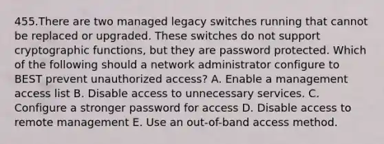 455.There are two managed legacy switches running that cannot be replaced or upgraded. These switches do not support cryptographic functions, but they are password protected. Which of the following should a network administrator configure to BEST prevent unauthorized access? A. Enable a management access list B. Disable access to unnecessary services. C. Configure a stronger password for access D. Disable access to remote management E. Use an out-of-band access method.