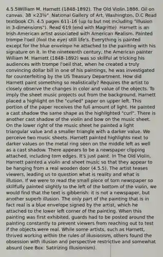 4.5.5William M. Harnett (1848-1892). The Old Violin.1886. Oil on canvas. 38 ×23⅝". National Gallery of Art, Washington, D.C Read textbook Ch. 4.5 pages 611-16 (up to but not including "Illusion in 3-dimensions"). Read 619 (end with Magritte). Harnett is an Irish-American artist associated with American Realism. Painted trompe l'oeil (fool the eye) still life's. Everything is painted except for the blue envelope he attached to the painting with his signature on it. In the nineteenth century, the American painter William M. Harnett (1848-1892) was so skillful at tricking his audiences with trompe l'oeil that, when he created a truly convincing dollar bill in one of his paintings, he was investigated for counterfeiting by the US Treasury Department. How did Harnett paint something so realistically? Requires the artist to closely observe the changes in color and value of the objects. To imply the sheet music projects out from the background, Harnett placed a highlight on the "curled" paper on upper left. This portion of the paper receives the full amount of light. He painted a cast shadow the same shape as the highlighted "curl". There is another cast shadow of the violin and bow on the music sheet. On the lower right of the music sheet he painted a light triangular value and a smaller triangle with a darker value. We perceive two music sheets. Harnett painted highlights next to darker values on the metal ring seen on the middle left as well as a cast shadow. There appears to be a newspaper clipping attached, including torn edges. It's just paint. In The Old Violin, Harnett painted a violin and sheet music so that they appear to be hanging from a real wooden door (4.5.5). The artist teases viewers, leading us to question what is reality and what is illusion. If we were to read the small piece of torn newspaper so skillfully painted slightly to the left of the bottom of the violin, we would find that the text is gibberish: it is not a newspaper, but another superb illusion. The only part of the painting that is in fact real is a blue envelope signed by the artist, which he attached to the lower left corner of the painting. When this painting was first exhibited, guards had to be posted around the painting constantly to prevent viewers from reaching out to test if the objects were real. While some artists, such as Harnett, thrived working within the rules of illusionism, others found the obsession with illusion and perspective restrictive and somewhat absurd (see Box: Satirizing Illusionism).