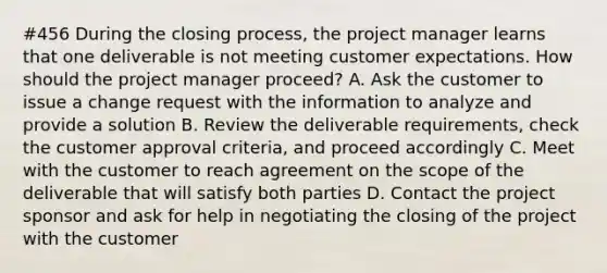 #456 During the closing process, the project manager learns that one deliverable is not meeting customer expectations. How should the project manager proceed? A. Ask the customer to issue a change request with the information to analyze and provide a solution B. Review the deliverable requirements, check the customer approval criteria, and proceed accordingly C. Meet with the customer to reach agreement on the scope of the deliverable that will satisfy both parties D. Contact the project sponsor and ask for help in negotiating the closing of the project with the customer