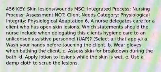 456 KEY: Skin lesions/wounds MSC: Integrated Process: Nursing Process: Assessment NOT: Client Needs Category: Physiological Integrity: Physiological Adaptation 6. A nurse delegates care for a client who has open skin lesions. Which statements should the nurse include when delegating this clients hygiene care to an unlicensed assistive personnel (UAP)? (Select all that apply.) a. Wash your hands before touching the client. b. Wear gloves when bathing the client. c. Assess skin for breakdown during the bath. d. Apply lotion to lesions while the skin is wet. e. Use a damp cloth to scrub the lesions.