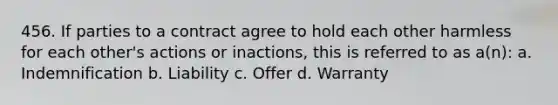 456. If parties to a contract agree to hold each other harmless for each other's actions or inactions, this is referred to as a(n): a. Indemnification b. Liability c. Offer d. Warranty