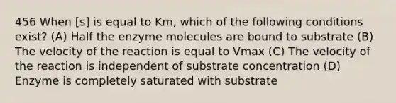 456 When [s] is equal to Km, which of the following conditions exist? (A) Half the enzyme molecules are bound to substrate (B) The velocity of the reaction is equal to Vmax (C) The velocity of the reaction is independent of substrate concentration (D) Enzyme is completely saturated with substrate