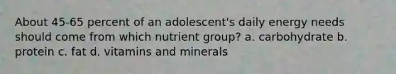 About 45-65 percent of an adolescent's daily energy needs should come from which nutrient group? a. carbohydrate b. protein c. fat d. vitamins and minerals