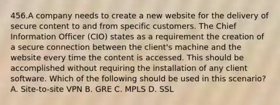 456.A company needs to create a new website for the delivery of secure content to and from specific customers. The Chief Information Officer (CIO) states as a requirement the creation of a secure connection between the client's machine and the website every time the content is accessed. This should be accomplished without requiring the installation of any client software. Which of the following should be used in this scenario? A. Site-to-site VPN B. GRE C. MPLS D. SSL