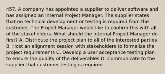 457. A company has appointed a supplier to deliver software and has assigned an internal Project Manager. The supplier states that no technical development or testing is required from the customer. The Project Manager would like to confirm this with all of the stakeholders. What should the internal Project Manager do first? A. Distribute the project plan to all of the interested parties B. Host an alignment session with stakeholders to formalize the project requirements C. Develop a user acceptance testing plan to ensure the quality of the deliverables D. Communicate to the supplier that customer testing is required