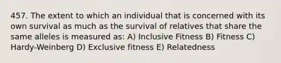 457. The extent to which an individual that is concerned with its own survival as much as the survival of relatives that share the same alleles is measured as: A) Inclusive Fitness B) Fitness C) Hardy-Weinberg D) Exclusive fitness E) Relatedness