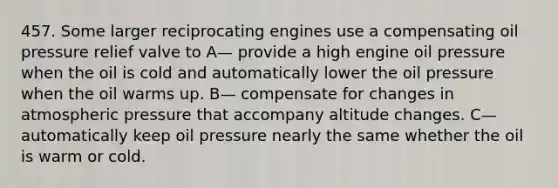 457. Some larger reciprocating engines use a compensating oil pressure relief valve to A— provide a high engine oil pressure when the oil is cold and automatically lower the oil pressure when the oil warms up. B— compensate for changes in atmospheric pressure that accompany altitude changes. C— automatically keep oil pressure nearly the same whether the oil is warm or cold.