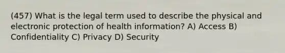 (457) What is the legal term used to describe the physical and electronic protection of health information? A) Access B) Confidentiality C) Privacy D) Security