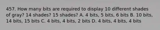 457. How many bits are required to display 10 different shades of gray? 14 shades? 15 shades? A. 4 bits, 5 bits, 6 bits B. 10 bits, 14 bits, 15 bits C. 4 bits, 4 bits, 2 bits D. 4 bits, 4 bits, 4 bits