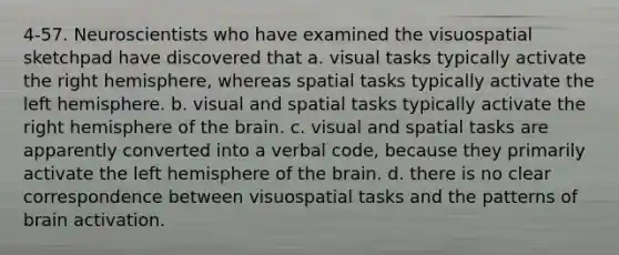 4-57. Neuroscientists who have examined the visuospatial sketchpad have discovered that a. visual tasks typically activate the right hemisphere, whereas spatial tasks typically activate the left hemisphere. b. visual and spatial tasks typically activate the right hemisphere of the brain. c. visual and spatial tasks are apparently converted into a verbal code, because they primarily activate the left hemisphere of the brain. d. there is no clear correspondence between visuospatial tasks and the patterns of brain activation.