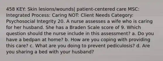 458 KEY: Skin lesions/wounds| patient-centered care MSC: Integrated Process: Caring NOT: Client Needs Category: Psychosocial Integrity 20. A nurse assesses a wife who is caring for her husband. She has a Braden Scale score of 9. Which question should the nurse include in this assessment? a. Do you have a bedpan at home? b. How are you coping with providing this care? c. What are you doing to prevent pediculosis? d. Are you sharing a bed with your husband?