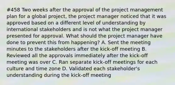 #458 Two weeks after the approval of the project management plan for a global project, the project manager noticed that it was approved based on a different level of understanding by international stakeholders and is not what the project manager presented for approval. What should the project manager have done to prevent this from happening? A. Sent the meeting minutes to the stakeholders after the kick-off meeting B. Reviewed all the approvals immediately after the kick-off meeting was over C. Ran separate kick-off meetings for each culture and time zone D. Validated each stakeholder's understanding during the kick-off meeting