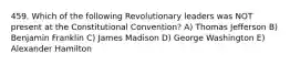 459. Which of the following Revolutionary leaders was NOT present at the Constitutional Convention? A) Thomas Jefferson B) Benjamin Franklin C) James Madison D) George Washington E) Alexander Hamilton