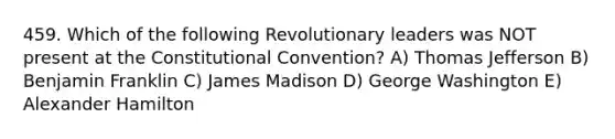 459. Which of the following Revolutionary leaders was NOT present at the Constitutional Convention? A) Thomas Jefferson B) Benjamin Franklin C) James Madison D) George Washington E) Alexander Hamilton