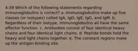 4-59 Which of the following statements regarding immunoglobulins is correct? a. Immunoglobulins make up five classes (or isotypes) called IgA, IgD, IgE, IgG, and IgM. b. Regardless of their isotype, immunoglobulins all have the same effector function. c. Antibodies consist of four identical heavy chains and four identical light chains. d. Peptide bonds hold the heavy and light chains together. e. The constant regions make up the antigen-binding site.