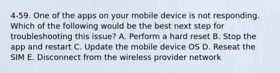 4-59. One of the apps on your mobile device is not responding. Which of the following would be the best next step for troubleshooting this issue? A. Perform a hard reset B. Stop the app and restart C. Update the mobile device OS D. Reseat the SIM E. Disconnect from the wireless provider network