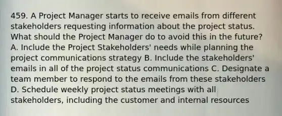 459. A Project Manager starts to receive emails from different stakeholders requesting information about the project status. What should the Project Manager do to avoid this in the future? A. Include the Project Stakeholders' needs while planning the project communications strategy B. Include the stakeholders' emails in all of the project status communications C. Designate a team member to respond to the emails from these stakeholders D. Schedule weekly project status meetings with all stakeholders, including the customer and internal resources