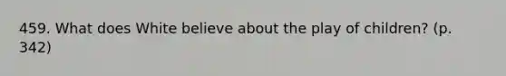 459. What does White believe about the play of children? (p. 342)
