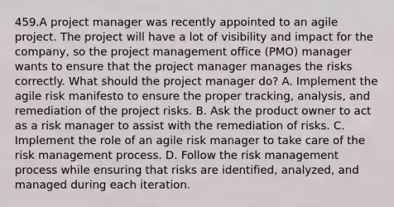 459.A project manager was recently appointed to an agile project. The project will have a lot of visibility and impact for the company, so the project management office (PMO) manager wants to ensure that the project manager manages the risks correctly. What should the project manager do? A. Implement the agile risk manifesto to ensure the proper tracking, analysis, and remediation of the project risks. B. Ask the product owner to act as a risk manager to assist with the remediation of risks. C. Implement the role of an agile risk manager to take care of the risk management process. D. Follow the risk management process while ensuring that risks are identified, analyzed, and managed during each iteration.