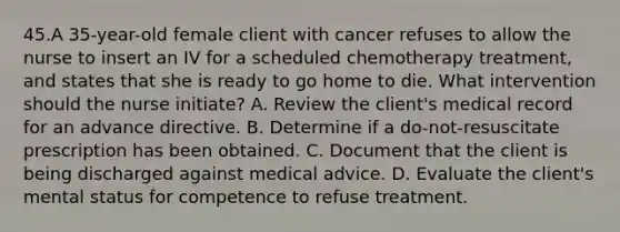 45.A 35-year-old female client with cancer refuses to allow the nurse to insert an IV for a scheduled chemotherapy treatment, and states that she is ready to go home to die. What intervention should the nurse initiate? A. Review the client's medical record for an advance directive. B. Determine if a do-not-resuscitate prescription has been obtained. C. Document that the client is being discharged against medical advice. D. Evaluate the client's mental status for competence to refuse treatment.