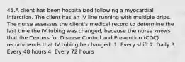 45.A client has been hospitalized following a myocardial infarction. The client has an IV line running with multiple drips. The nurse assesses the client's medical record to determine the last time the IV tubing was changed, because the nurse knows that the Centers for Disease Control and Prevention (CDC) recommends that IV tubing be changed: 1. Every shift 2. Daily 3. Every 48 hours 4. Every 72 hours