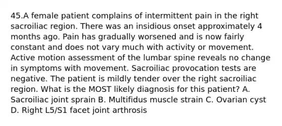 45.A female patient complains of intermittent pain in the right sacroiliac region. There was an insidious onset approximately 4 months ago. Pain has gradually worsened and is now fairly constant and does not vary much with activity or movement. Active motion assessment of the lumbar spine reveals no change in symptoms with movement. Sacroiliac provocation tests are negative. The patient is mildly tender over the right sacroiliac region. What is the MOST likely diagnosis for this patient? A. Sacroiliac joint sprain B. Multifidus muscle strain C. Ovarian cyst D. Right L5/S1 facet joint arthrosis